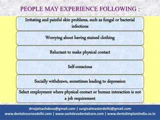 PEOPLE MAY EXPERIENCE FOLLOWING :
Irritating and painful skin problems, such as fungal or bacterial
infections
Worrying about having stained clothing
Reluctant to make physical contact
Self-conscious
Socially withdrawn, sometimes leading to depression
Select employment where physical contact or human interaction is not
a job requirement
 