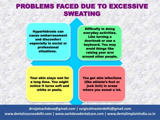 PROBLEMS FACED DUE TO EXCESSIVE
SWEATING
Hyperhidrosis can
cause embarrassment
and discomfort
especially in social or
professional
situations.
Difficulty in doing
everyday activities.
Like turning a
doorknob or use a
keyboard. You may
avoid things like
raising your arm
around other people.
Your skin stays wet for
a long time. You might
notice it turns soft and
white or peels.
You get skin infections
(like athlete’s foot or
jock itch) in areas
where you sweat a lot.
 