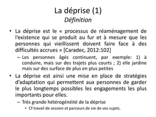 La déprise (1)
Définition
• La déprise est le « processus de réaménagement de
l’existence qui se produit au fur et à mesure que les
personnes qui vieillissent doivent faire face à des
difficultés accrues » [Caradec, 2012:102]
– Les personnes âgés continuent, par exemple: 1) à
conduire, mais sur des trajets plus courts ; 2) elle jardine
mais sur des surface de plus en plus petites
• La déprise est ainsi une mise en place de stratégies
d’adaptation qui permettent aux personnes de garder
le plus longtemps possibles les engagements les plus
importants pour elles.
– Très grande hétérogénéité de la déprise
• Cf travail de session et parcours de vie de vos sujets.
 