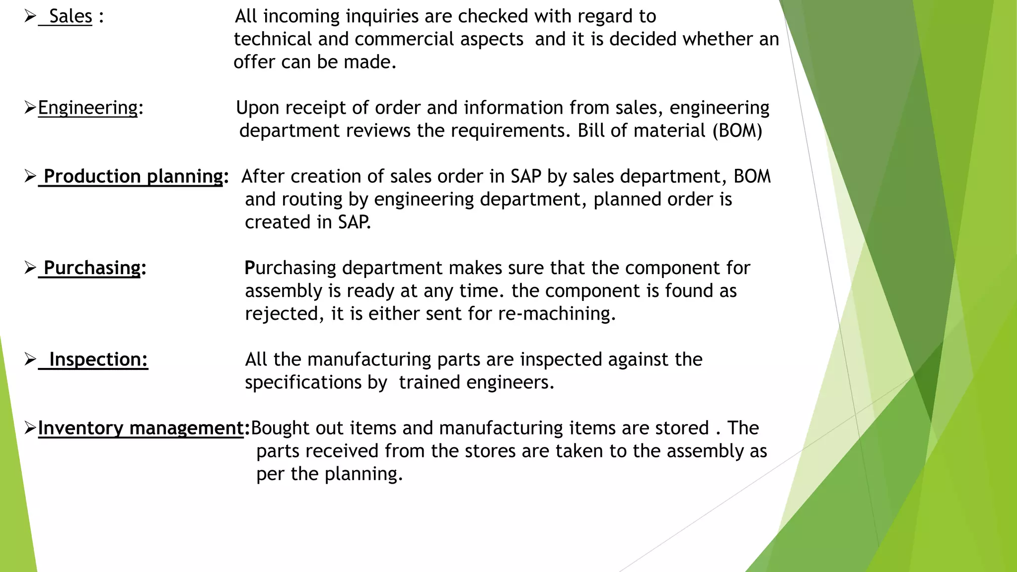  Sales : All incoming inquiries are checked with regard to
technical and commercial aspects and it is decided whether an
offer can be made.
Engineering: Upon receipt of order and information from sales, engineering
department reviews the requirements. Bill of material (BOM)
 Production planning: After creation of sales order in SAP by sales department, BOM
and routing by engineering department, planned order is
created in SAP.
 Purchasing: Purchasing department makes sure that the component for
assembly is ready at any time. the component is found as
rejected, it is either sent for re-machining.
 Inspection: All the manufacturing parts are inspected against the
specifications by trained engineers.
Inventory management:Bought out items and manufacturing items are stored . The
parts received from the stores are taken to the assembly as
per the planning.
 