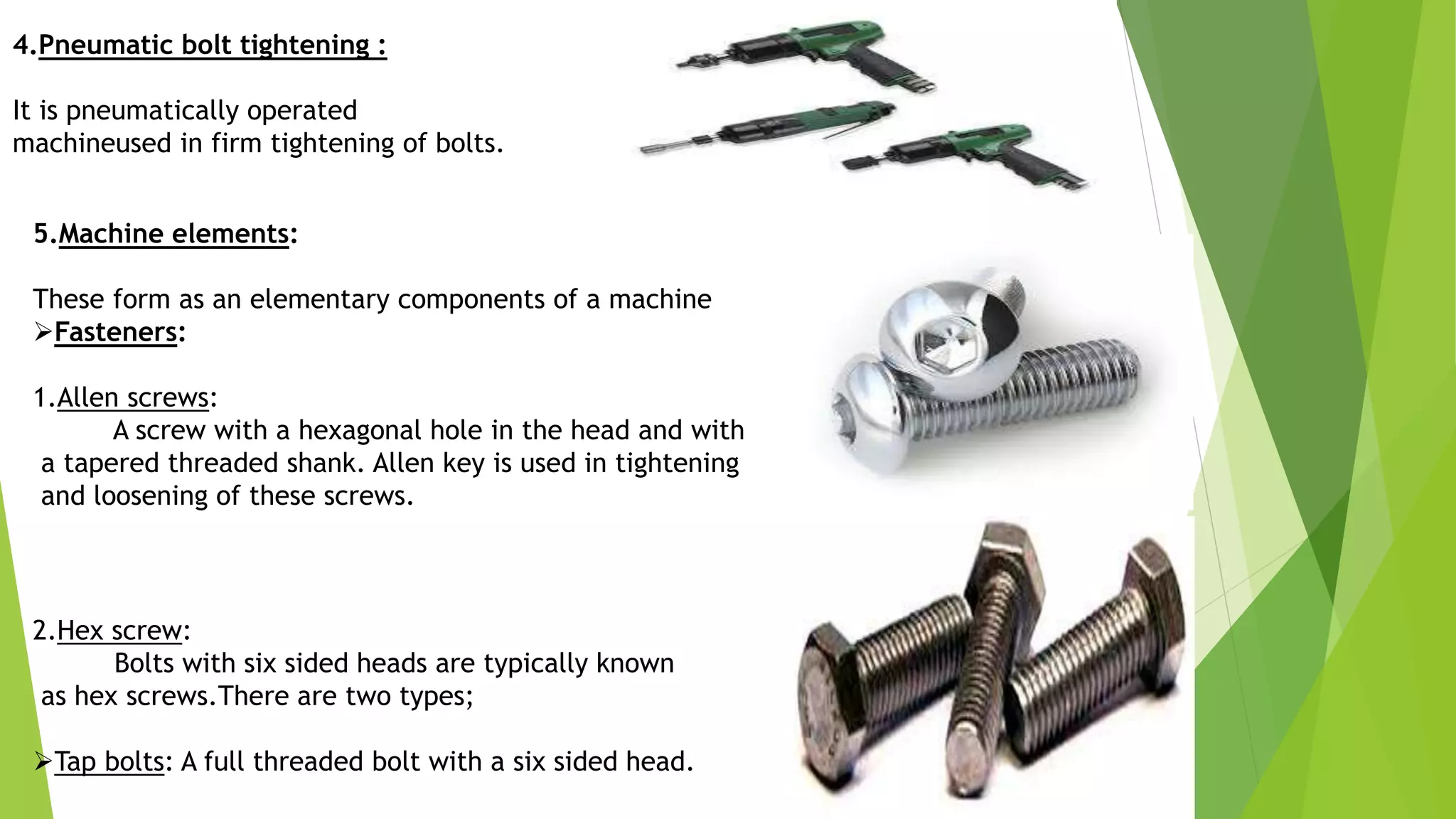 4.Pneumatic bolt tightening :
It is pneumatically operated
machineused in firm tightening of bolts.
5.Machine elements:
These form as an elementary components of a machine
Fasteners:
1.Allen screws:
A screw with a hexagonal hole in the head and with
a tapered threaded shank. Allen key is used in tightening
and loosening of these screws.
2.Hex screw:
Bolts with six sided heads are typically known
as hex screws.There are two types;
Tap bolts: A full threaded bolt with a six sided head.
 