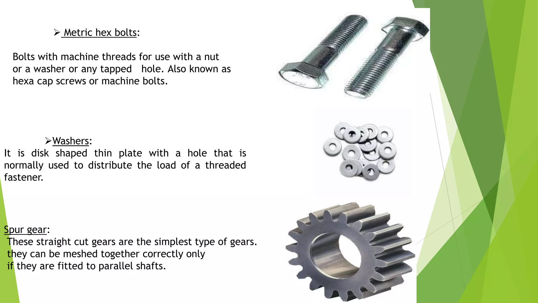  Metric hex bolts:
Bolts with machine threads for use with a nut
or a washer or any tapped hole. Also known as
hexa cap screws or machine bolts.
Washers:
It is disk shaped thin plate with a hole that is
normally used to distribute the load of a threaded
fastener.
Spur gear:
These straight cut gears are the simplest type of gears.
they can be meshed together correctly only
if they are fitted to parallel shafts.
 