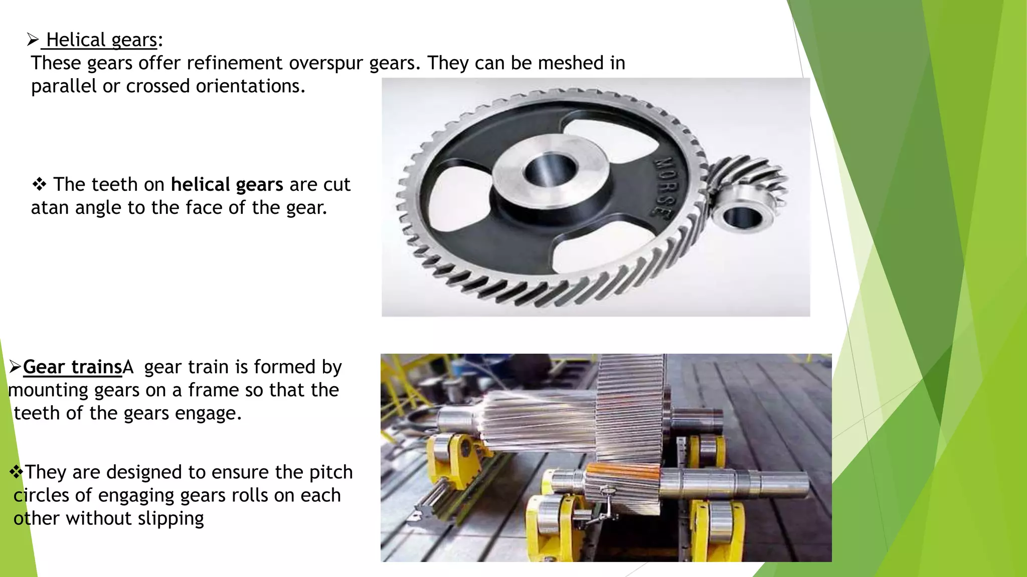  Helical gears:
These gears offer refinement overspur gears. They can be meshed in
parallel or crossed orientations.
Gear trainsA gear train is formed by
mounting gears on a frame so that the
teeth of the gears engage.
 The teeth on helical gears are cut
atan angle to the face of the gear.
They are designed to ensure the pitch
circles of engaging gears rolls on each
other without slipping
 