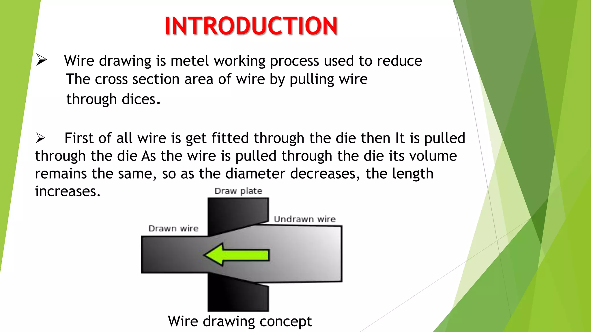 INTRODUCTION
 Wire drawing is metel working process used to reduce
The cross section area of wire by pulling wire
through dices.
 First of all wire is get fitted through the die then It is pulled
through the die As the wire is pulled through the die its volume
remains the same, so as the diameter decreases, the length
increases.
Wire drawing concept
 