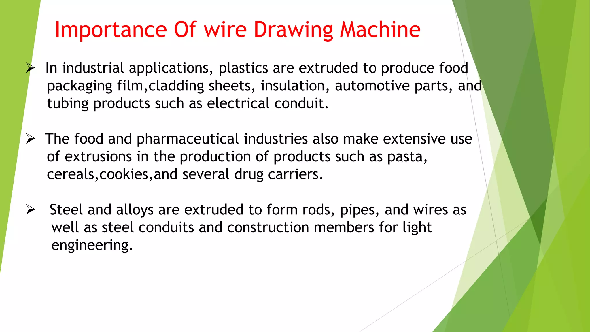 Importance Of wire Drawing Machine
 In industrial applications, plastics are extruded to produce food
packaging film,cladding sheets, insulation, automotive parts, and
tubing products such as electrical conduit.
 The food and pharmaceutical industries also make extensive use
of extrusions in the production of products such as pasta,
cereals,cookies,and several drug carriers.
 Steel and alloys are extruded to form rods, pipes, and wires as
well as steel conduits and construction members for light
engineering.
 