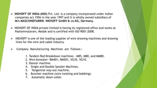  NIEHOFF OF INDIA (NOI) Pvt. Ltd. is a company incorporated under Indian
companies act 1956 in the year 1997 and it is wholly owned subsidiary of
M/s MASCHINEFABRIK NIEHOFF GmBH & co.KG, Germany.
 NIEHOFF OF INDIA private limited is having its registered office and works at
Pashammylaram, Medak and is certified with ISO 9001:2008.
 NIEHOFF is one of the leading supplier of wire drawing machines and drawing
lines for the wire and cable industry.
 Company Manufacturing Machines are Follows :
1. Tandem Rod Breakdown machines – M85, M80, and MM80.
2. Wire Annealer- RM401, RM501, VG35, VG10.
3. Dancer machine.
4. Single and Double Spooler Machines.
5. Tangential way-out machine.
6. Buncher machine (wire twisting and bobbing).
7. Automatic down coiler.
 