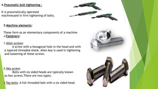 4.Pneumatic bolt tightening :
It is pneumatically operated
machineused in firm tightening of bolts.
5.Machine elements:
These form as an elementary components of a machine
Fasteners:
1.Allen screws:
A screw with a hexagonal hole in the head and with
a tapered threaded shank. Allen key is used in tightening
and loosening of these screws.
2.Hex screw:
Bolts with six sided heads are typically known
as hex screws.There are two types;
Tap bolts: A full threaded bolt with a six sided head.
 