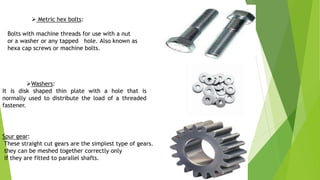  Metric hex bolts:
Bolts with machine threads for use with a nut
or a washer or any tapped hole. Also known as
hexa cap screws or machine bolts.
Washers:
It is disk shaped thin plate with a hole that is
normally used to distribute the load of a threaded
fastener.
Spur gear:
These straight cut gears are the simplest type of gears.
they can be meshed together correctly only
if they are fitted to parallel shafts.
 