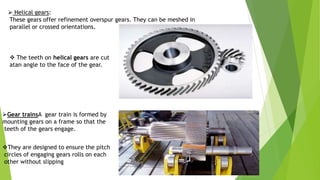  Helical gears:
These gears offer refinement overspur gears. They can be meshed in
parallel or crossed orientations.
Gear trainsA gear train is formed by
mounting gears on a frame so that the
teeth of the gears engage.
 The teeth on helical gears are cut
atan angle to the face of the gear.
They are designed to ensure the pitch
circles of engaging gears rolls on each
other without slipping
 