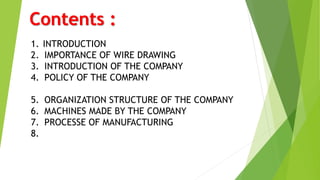 Contents :
1. INTRODUCTION
2. IMPORTANCE OF WIRE DRAWING
3. INTRODUCTION OF THE COMPANY
4. POLICY OF THE COMPANY
5. ORGANIZATION STRUCTURE OF THE COMPANY
6. MACHINES MADE BY THE COMPANY
7. PROCESSE OF MANUFACTURING
8.
 