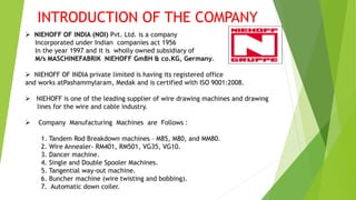 INTRODUCTION OF THE COMPANY
 NIEHOFF OF INDIA (NOI) Pvt. Ltd. is a company
Incorporated under Indian companies act 1956
In the year 1997 and it is wholly owned subsidiary of
M/s MASCHINEFABRIK NIEHOFF GmBH & co.KG, Germany.
 NIEHOFF OF INDIA private limited is having its registered office
and works atPashammylaram, Medak and is certified with ISO 9001:2008.
 NIEHOFF is one of the leading supplier of wire drawing machines and drawing
lines for the wire and cable industry.
 Company Manufacturing Machines are Follows :
1. Tandem Rod Breakdown machines – M85, M80, and MM80.
2. Wire Annealer- RM401, RM501, VG35, VG10.
3. Dancer machine.
4. Single and Double Spooler Machines.
5. Tangential way-out machine.
6. Buncher machine (wire twisting and bobbing).
7. Automatic down coiler.
 