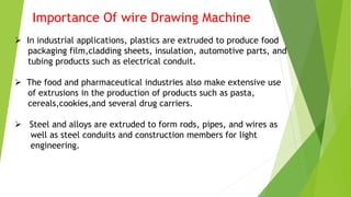 Importance Of wire Drawing Machine
 In industrial applications, plastics are extruded to produce food
packaging film,cladding sheets, insulation, automotive parts, and
tubing products such as electrical conduit.
 The food and pharmaceutical industries also make extensive use
of extrusions in the production of products such as pasta,
cereals,cookies,and several drug carriers.
 Steel and alloys are extruded to form rods, pipes, and wires as
well as steel conduits and construction members for light
engineering.
 