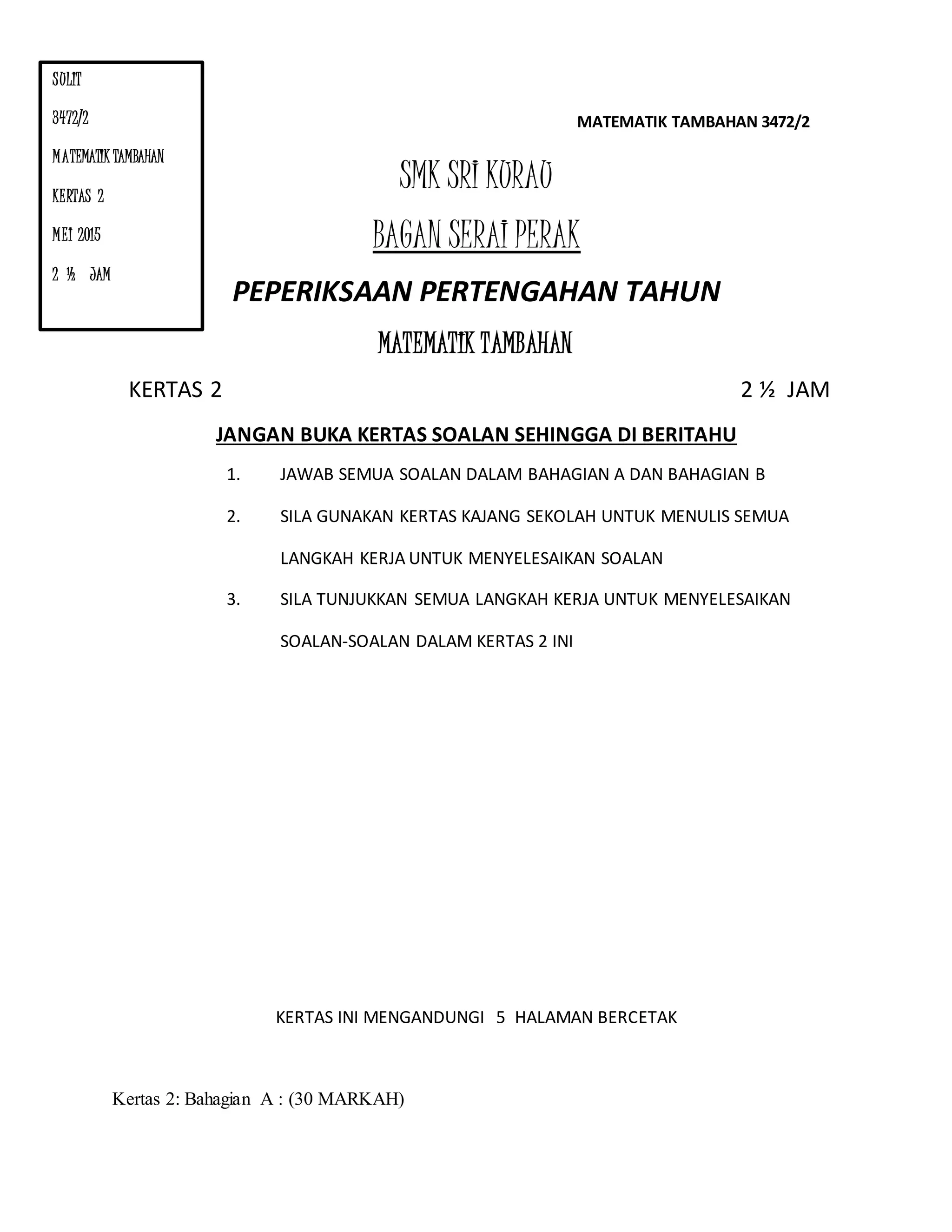 MATEMATIK TAMBAHAN 3472/2
SMK SRI KURAU
BAGAN SERAI PERAK
PEPERIKSAAN PERTENGAHAN TAHUN
MATEMATIK TAMBAHAN
KERTAS 2 2 ½ JAM
JANGAN BUKA KERTAS SOALAN SEHINGGA DI BERITAHU
1. JAWAB SEMUA SOALAN DALAM BAHAGIAN A DAN BAHAGIAN B
2. SILA GUNAKAN KERTAS KAJANG SEKOLAH UNTUK MENULIS SEMUA
LANGKAH KERJA UNTUK MENYELESAIKAN SOALAN
3. SILA TUNJUKKAN SEMUA LANGKAH KERJA UNTUK MENYELESAIKAN
SOALAN-SOALAN DALAM KERTAS 2 INI
KERTAS INI MENGANDUNGI 5 HALAMAN BERCETAK
Kertas 2: Bahagian A : (30 MARKAH)
SULIT
3472/2
MATEMATIK TAMBAHAN
KERTAS 2
MEI 2015
2 ½ JAM
 