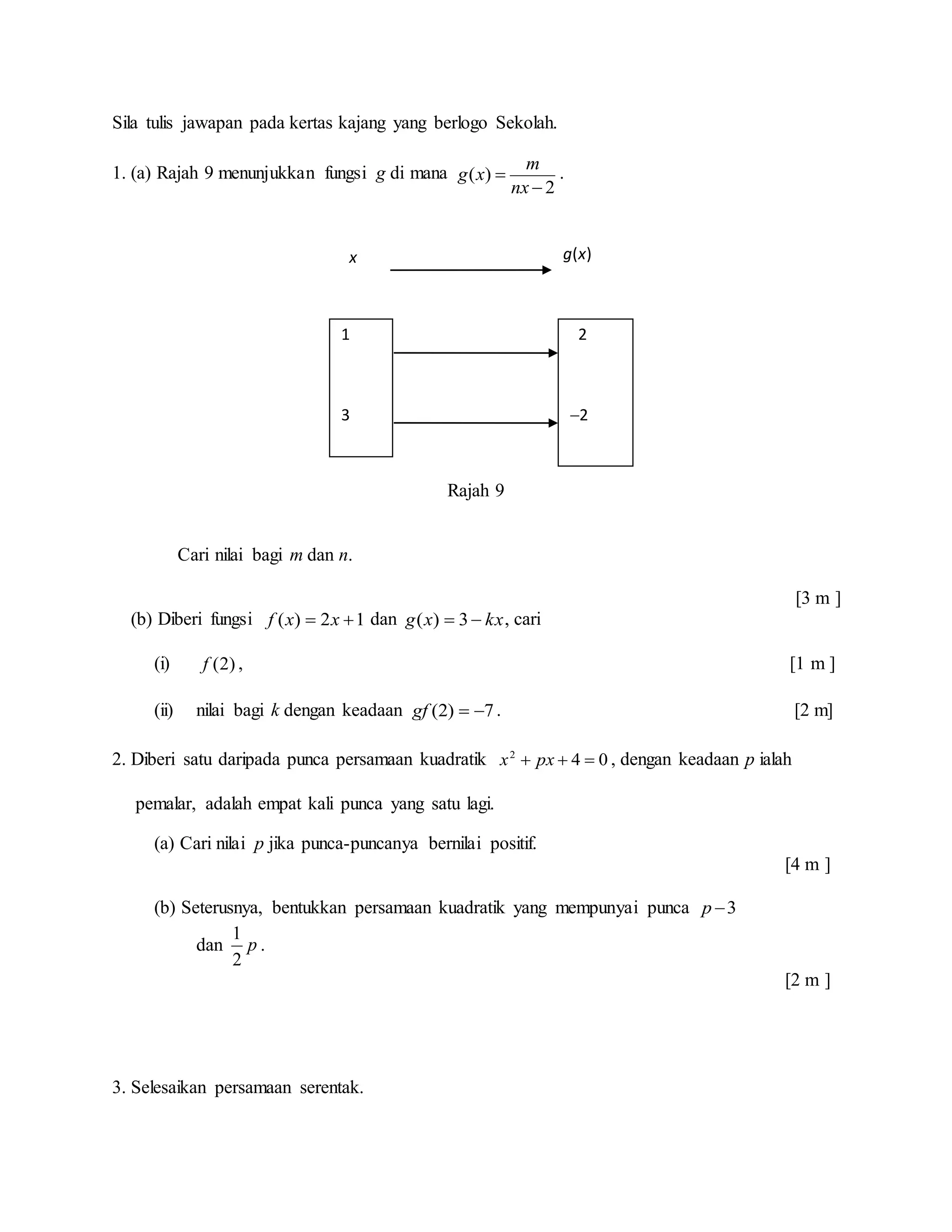 Sila tulis jawapan pada kertas kajang yang berlogo Sekolah.
1. (a) Rajah 9 menunjukkan fungsi g di mana
2
)(


nx
m
xg .
Rajah 9
Cari nilai bagi m dan n.
[3 m ]
(b) Diberi fungsi 12)(  xxf dan kxxg  3)( , cari
(i) )2(f , [1 m ]
(ii) nilai bagi k dengan keadaan 7)2( gf . [2 m]
2. Diberi satu daripada punca persamaan kuadratik 042
 pxx , dengan keadaan p ialah
pemalar, adalah empat kali punca yang satu lagi.
(a) Cari nilai p jika punca-puncanya bernilai positif.
[4 m ]
(b) Seterusnya, bentukkan persamaan kuadratik yang mempunyai punca 3p
dan p
2
1
.
[2 m ]
3. Selesaikan persamaan serentak.
1
3
2
2
x g(x)
 
