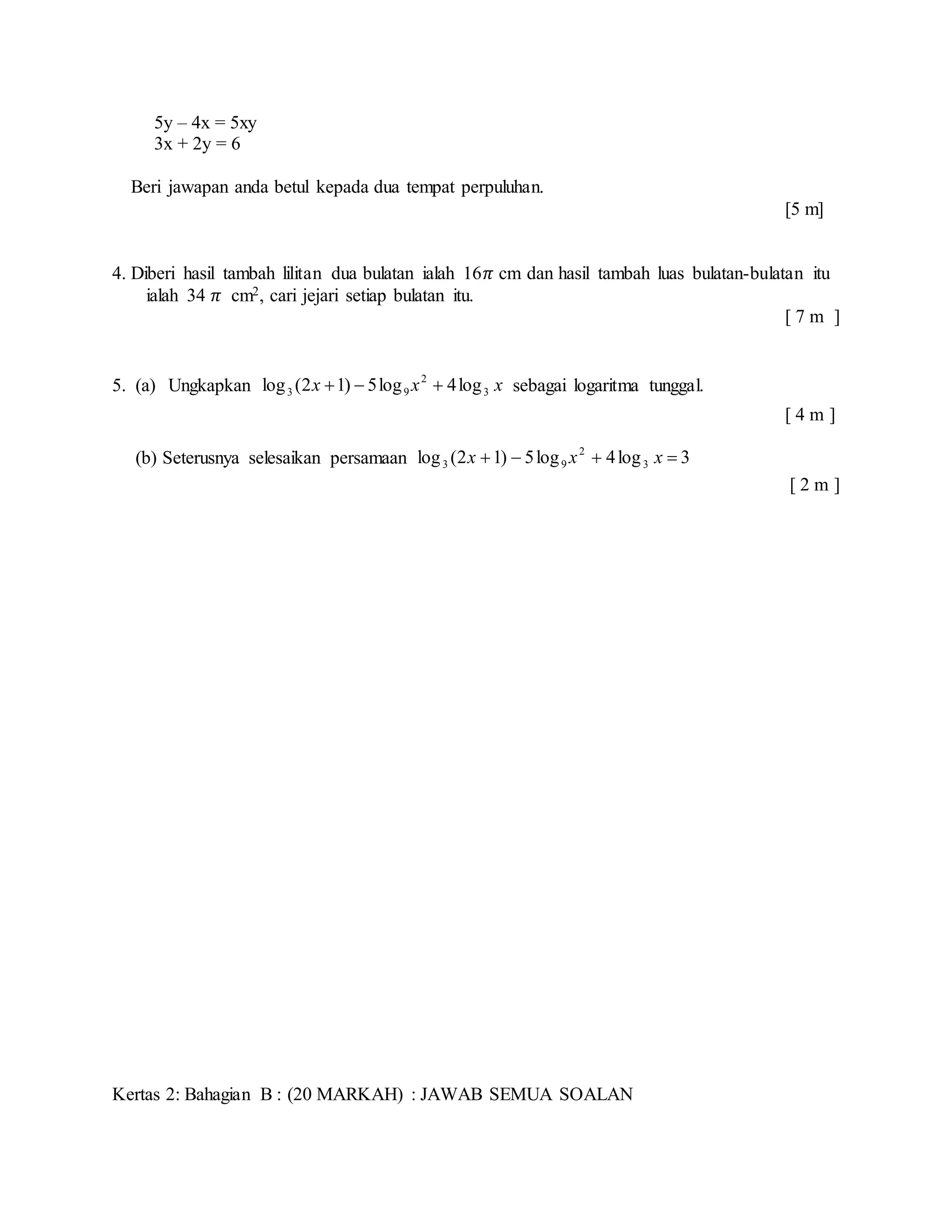 5y – 4x = 5xy
3x + 2y = 6
Beri jawapan anda betul kepada dua tempat perpuluhan.
[5 m]
4. Diberi hasil tambah lilitan dua bulatan ialah 16𝜋 cm dan hasil tambah luas bulatan-bulatan itu
ialah 34 𝜋 cm2, cari jejari setiap bulatan itu.
[ 7 m ]
5. (a) Ungkapkan xxx 3
2
93 log4log5)12(log  sebagai logaritma tunggal.
[ 4 m ]
(b) Seterusnya selesaikan persamaan 3log4log5)12(log 3
2
93  xxx
[ 2 m ]
Kertas 2: Bahagian B : (20 MARKAH) : JAWAB SEMUA SOALAN
 