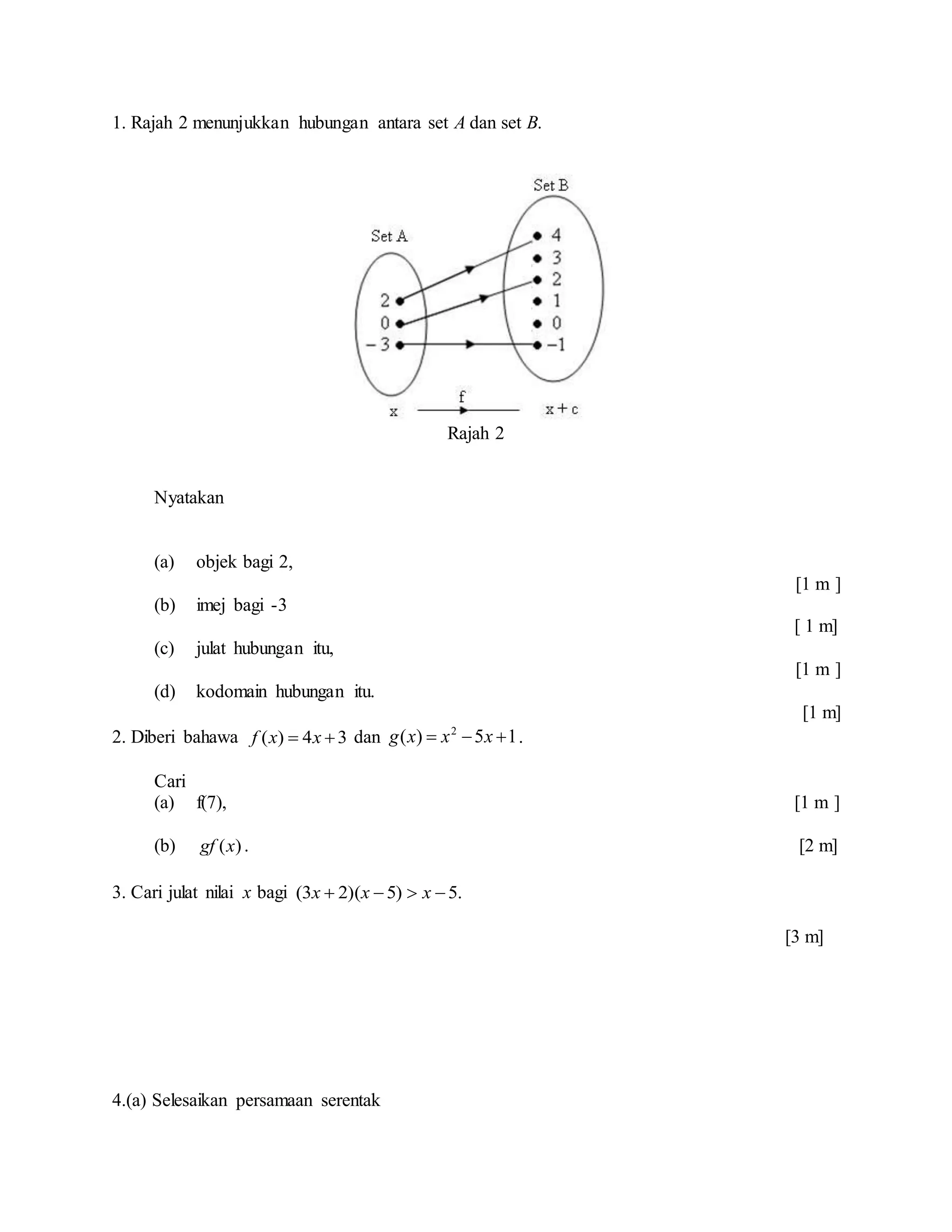 1. Rajah 2 menunjukkan hubungan antara set A dan set B.
Rajah 2
Nyatakan
(a) objek bagi 2,
[1 m ]
(b) imej bagi -3
[ 1 m]
(c) julat hubungan itu,
[1 m ]
(d) kodomain hubungan itu.
[1 m]
2. Diberi bahawa 34)(  xxf dan 15)( 2
 xxxg .
Cari
(a) f(7), [1 m ]
(b) ( )gf x . [2 m]
3. Cari julat nilai x bagi .5)5)(23(  xxx
[3 m]
4.(a) Selesaikan persamaan serentak
 
