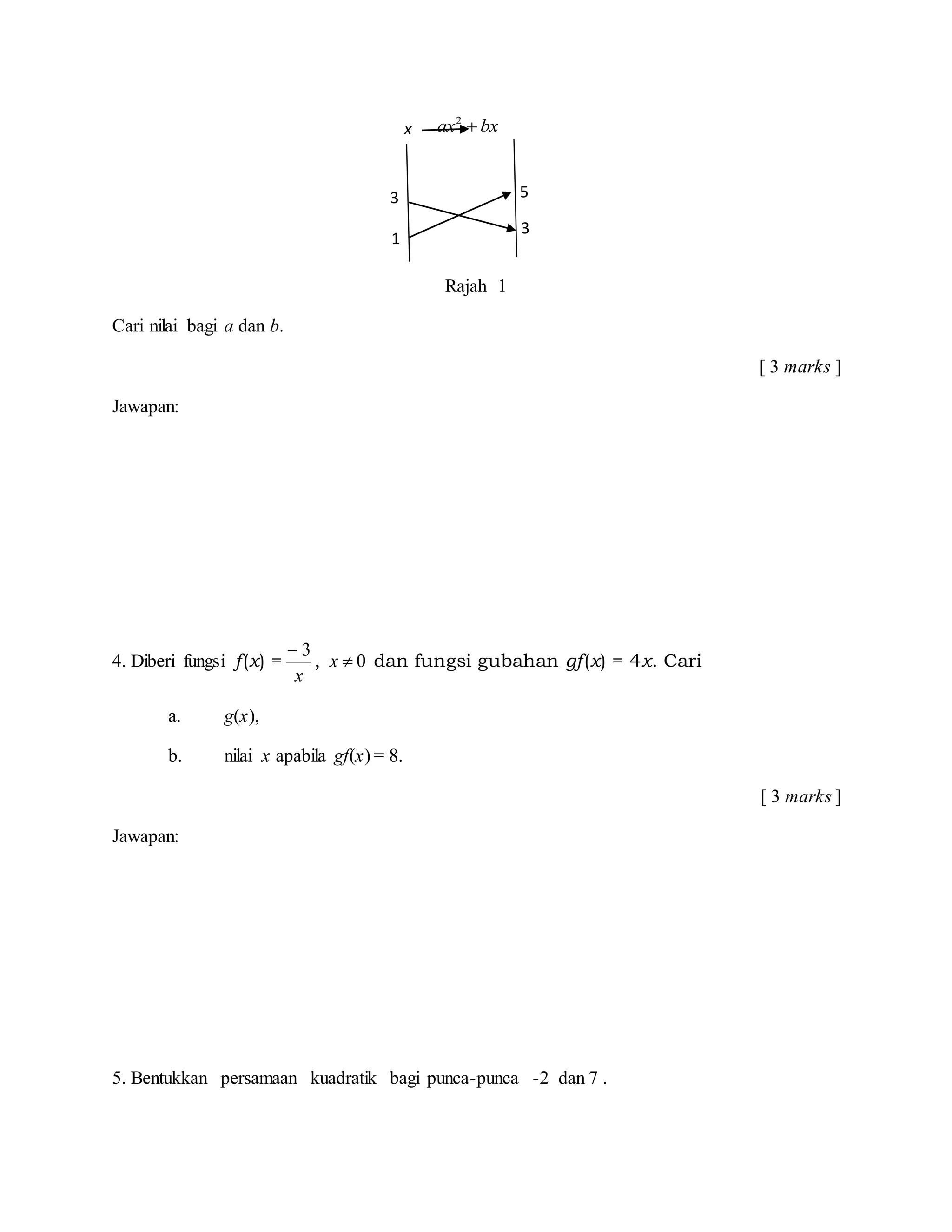 2
ax bx
Rajah 1
Cari nilai bagi a dan b.
[ 3 marks ]
Jawapan:
4. Diberi fungsi f(x) =
x
3
, 0x dan fungsi gubahan gf(x) = 4x. Cari
a. g(x),
b. nilai x apabila gf(x) = 8.
[ 3 marks ]
Jawapan:
5. Bentukkan persamaan kuadratik bagi punca-punca -2 dan 7 .
3
1
5
3
x
 
