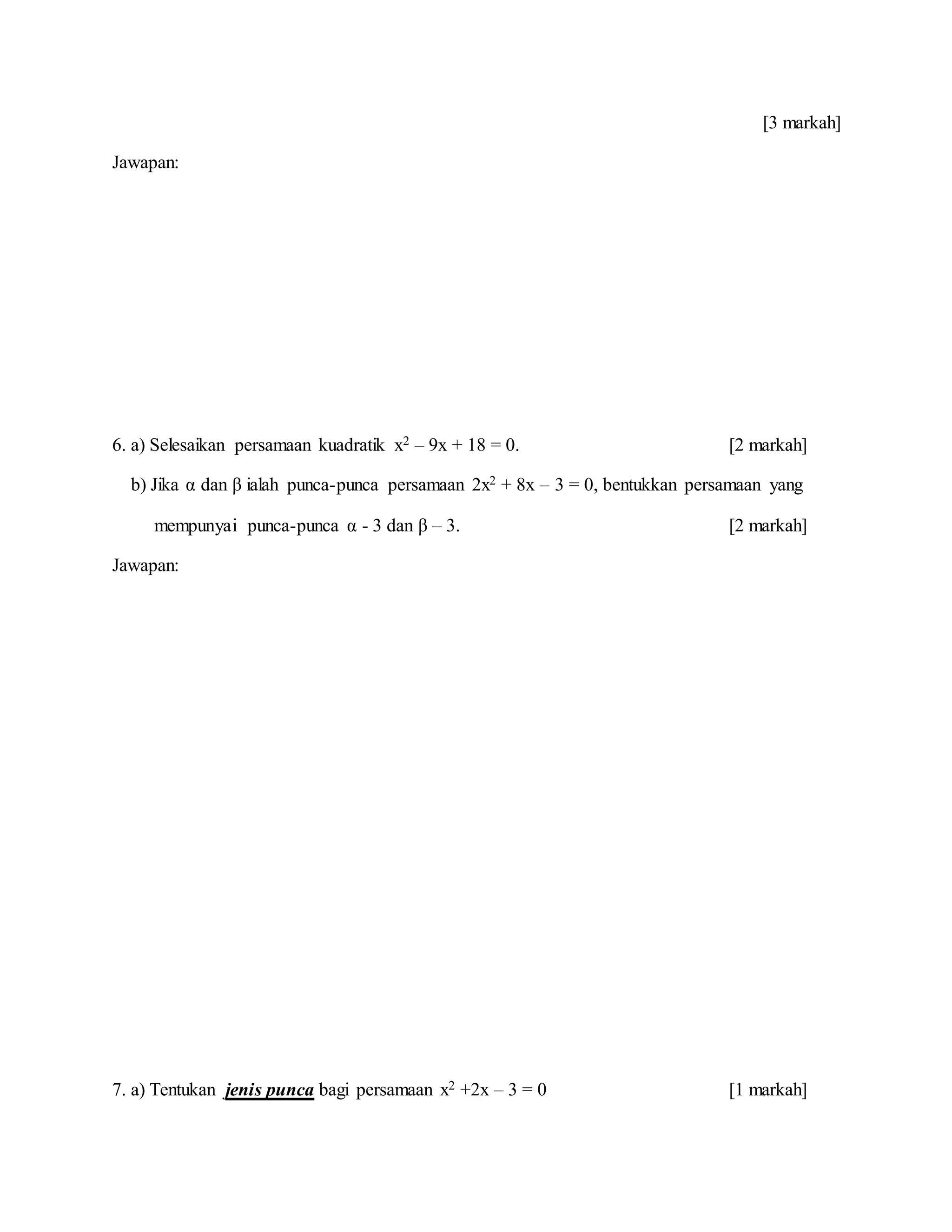 [3 markah]
Jawapan:
6. a) Selesaikan persamaan kuadratik x2 – 9x + 18 = 0. [2 markah]
b) Jika α dan β ialah punca-punca persamaan 2x2 + 8x – 3 = 0, bentukkan persamaan yang
mempunyai punca-punca α - 3 dan β – 3. [2 markah]
Jawapan:
7. a) Tentukan jenis punca bagi persamaan x2 +2x – 3 = 0 [1 markah]
 