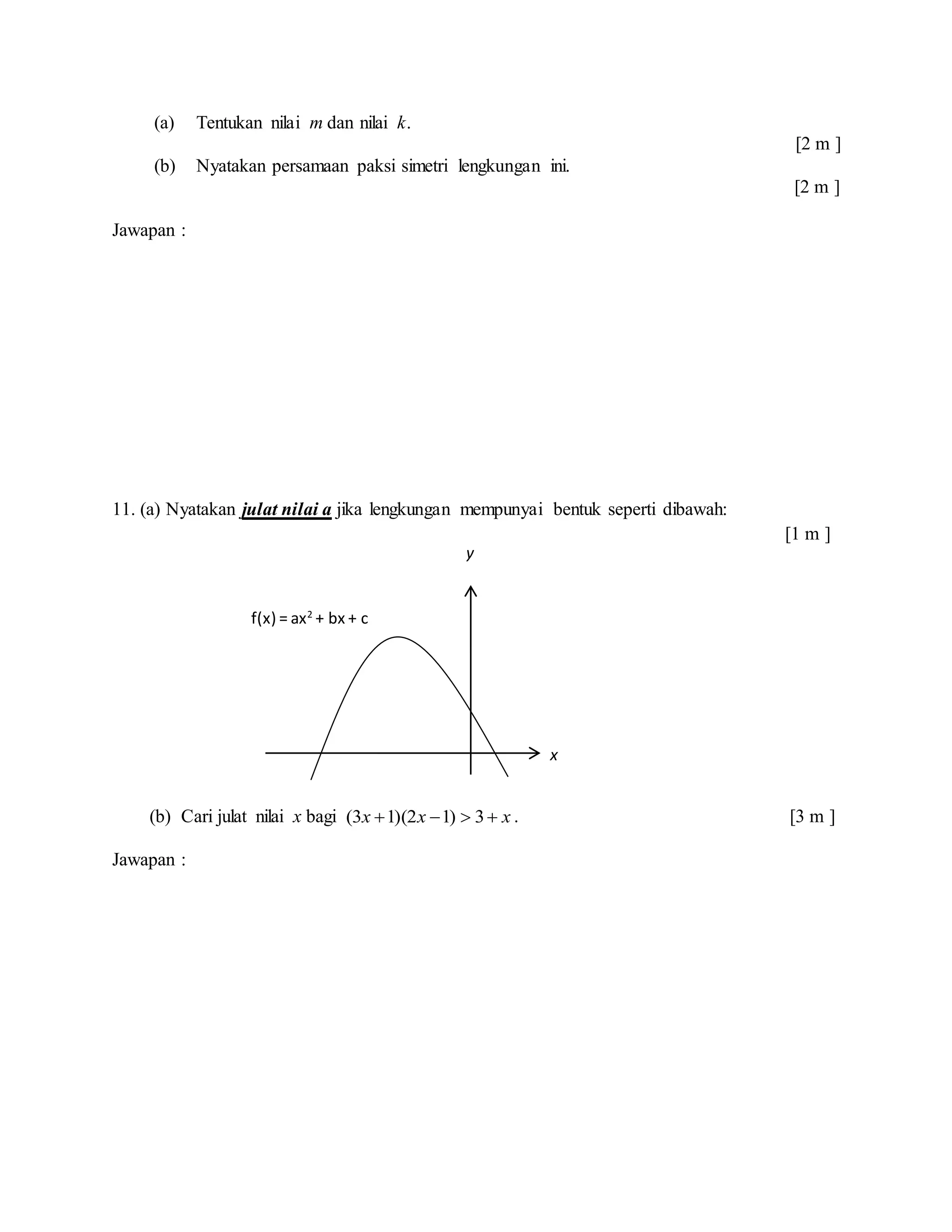 (a) Tentukan nilai m dan nilai k.
[2 m ]
(b) Nyatakan persamaan paksi simetri lengkungan ini.
[2 m ]
Jawapan :
11. (a) Nyatakan julat nilai a jika lengkungan mempunyai bentuk seperti dibawah:
[1 m ]
(b) Cari julat nilai x bagi xxx  3)12)(13( . [3 m ]
Jawapan :
x
y
f(x) = ax2
+ bx + c
 