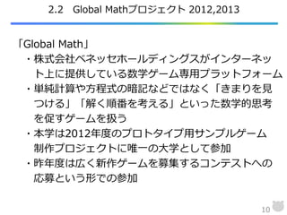 2.2 Global Mathプロジェクト 2012,2013
10
「Global Math」
・株式会社ベネッセホールディングスがインターネッ
ト上に提供している数学ゲーム専用プラットフォーム
・単純計算や方程式の暗記などではなく「きまりを見
つける」「解く順番を考える」といった数学的思考
を促すゲームを扱う
・本学は2012年度のプロトタイプ用サンプルゲーム
制作プロジェクトに唯一の大学として参加
・昨年度は広く新作ゲームを募集するコンテストへの
応募という形での参加
 