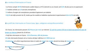 9/15/2013 4
Le nombre d’Internautes en France
La France compte 48 M d'internautes surfant depuis un PC à domicile ou au travail, soit 0,5% de plus qu'un an auparavant.
7 mobiles achetés sur 10 sont des smartphones
4 millions d'usagers de smartphones possèdent également une tablette
92,3% du trafic provient du PC, tandis que les mobiles et tablettes représentent respectivement 4,6 et 2,7% du trafic.
Le profil des Internautes en France (sexe, âges, catégories socioprofessionnelles)
En France, les internautes passent 26,9 heures par mois sur Internet. Ce sont les seniors (55 ans et plus) qui passent le plus de
temps sur Internet devant les 35-44 ans.
Profil des internautes en France : 51% d’hommes, 49% de femmes.
6% des internautes français ont un revenu de foyer inférieur à 11 999 € par an.
L’ordinateur est utilisé majoritairement dans le cadre du travail, les mobiles durant les temps de transport et
les tablettes en soirée au foyer.
 