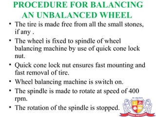 PROCEDURE FOR BALANCING
AN UNBALANCED WHEEL
• The tire is made free from all the small stones,
if any .
• The wheel is fixed to spindle of wheel
balancing machine by use of quick cone lock
nut.
• Quick cone lock nut ensures fast mounting and
fast removal of tire.
• Wheel balancing machine is switch on.
• The spindle is made to rotate at speed of 400
rpm.
• The rotation of the spindle is stopped.
 