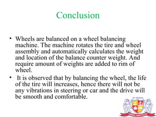 Conclusion
• Wheels are balanced on a wheel balancing
machine. The machine rotates the tire and wheel
assembly and automatically calculates the weight
and location of the balance counter weight. And
require amount of weights are added to rim of
wheel.
• It is observed that by balancing the wheel, the life
of the tire will increases, hence there will not be
any vibrations in steering or car and the drive will
be smooth and comfortable.
 