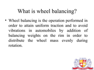 What is wheel balancing?
• Wheel balancing is the operation performed in
order to attain uniform traction and to avoid
vibrations in automobiles by addition of
balancing weights on the rim in order to
distribute the wheel mass evenly during
rotation.
 
