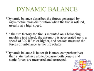 DYNAMIC BALANCE
*Dynamic balance describes the forces generated by
asymmetric mass distribution when the tire is rotated,
usually at a high speed.
*In the tire factory the tire is mounted on a balancing
machine test wheel, the assembly is accelerated up to a
speed of 300 RPM or higher, and sensors measure the
forces of unbalance as the tire rotates.
*Dynamic balance is better (it is more comprehensive)
than static balance alone, because both couple and
static forces are measured and corrected.
 