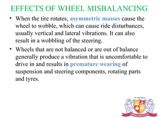 EFFECTS OF WHEEL MISBALANCING
• When the tire rotates, asymmetric masses cause the
wheel to wobble, which can cause ride disturbances,
usually vertical and lateral vibrations. It can also
result in a wobbling of the steering.
• Wheels that are not balanced or are out of balance
generally produce a vibration that is uncomfortable to
drive in and results in premature wearing of
suspension and steering components, rotating parts
and tyres.
 