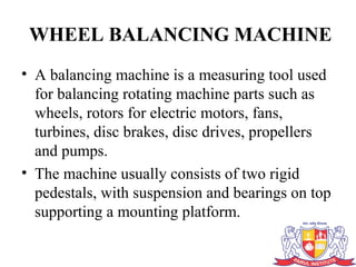 WHEEL BALANCING MACHINE
• A balancing machine is a measuring tool used
for balancing rotating machine parts such as
wheels, rotors for electric motors, fans,
turbines, disc brakes, disc drives, propellers
and pumps.
• The machine usually consists of two rigid
pedestals, with suspension and bearings on top
supporting a mounting platform.
 