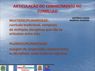 ARTICULAÇÃO DO CONHECIMENTO NO
CURRÍCULO
MULTIDISCIPLINARIDADE:
currículo tradicional, composto
de múltiplas disciplinas que não se
articulam entre elas.
PLURIDISCIPLINARIDADE:
margem de cooperação razoável entre
as disciplinas, entre todas ou algumas.

ANTÔNIO FLÁVIO
BARBOSA MOREIRA

 