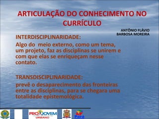 ARTICULAÇÃO DO CONHECIMENTO NO
CURRÍCULO
ANTÔNIO FLÁVIO
BARBOSA MOREIRA

INTERDISCIPLINARIDADE:
Algo do meio externo, como um tema,
um projeto, faz as disciplinas se unirem e
com que elas se enriqueçam nesse
contato.
TRANSDISCIPLINARIDADE:
prevê o desaparecimento das fronteiras
entre as disciplinas, para se chegara uma
totalidade epistemológica.

 