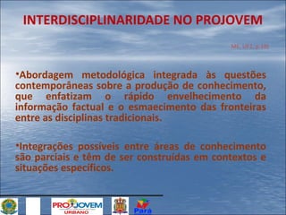 INTERDISCIPLINARIDADE NO PROJOVEM
ME, UF1, p.18)

•Abordagem metodológica integrada às questões
contemporâneas sobre a produção de conhecimento,
que enfatizam o rápido envelhecimento da
informação factual e o esmaecimento das fronteiras
entre as disciplinas tradicionais.
•Integrações possíveis entre áreas de conhecimento
são parciais e têm de ser construídas em contextos e
situações específicos.

 