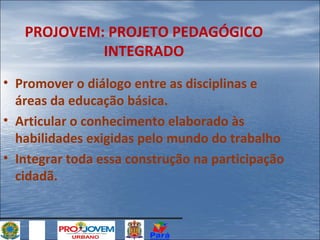 PROJOVEM: PROJETO PEDAGÓGICO
INTEGRADO
• Promover o diálogo entre as disciplinas e
áreas da educação básica.
• Articular o conhecimento elaborado às
habilidades exigidas pelo mundo do trabalho
• Integrar toda essa construção na participação
cidadã.

 