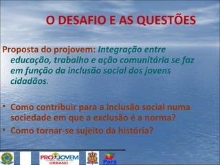 O DESAFIO E AS QUESTÕES
Proposta do projovem: Integração entre
educação, trabalho e ação comunitária se faz
em função da inclusão social dos jovens
cidadãos.
• Como contribuir para a inclusão social numa
sociedade em que a exclusão é a norma?
• Como tornar-se sujeito da história?

 