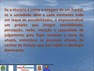Se a História é como a imagem de um fractal,
se a sociedade abre a cada momento todo
um leque de possibilidades, é imprescindível
um projeto que integre sensibilidade,
percepção, razão, intuição e capacidade de
julgamento para fazer renascer o reino da
utopia, vislumbrar os possíveis através da
cortina de fumaça que nos impõe a ideologia
dominante.

 