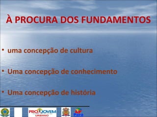 À PROCURA DOS FUNDAMENTOS
• uma concepção de cultura
• Uma concepção de conhecimento
• Uma concepção de história

 