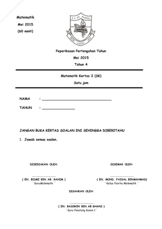 Peperiksaan Pertengahan Tahun
Mei 2015
Tahun 4
Matematik Kertas 2 (SK)
Satu jam
NAMA : __________________________________
TAHUN : ________________
JANGAN BUKA KERTAS SOALAN INI SEHINGGA DIBERITAHU
1. Jawab semua soalan.
Matematik
Mei 2015
(60 minit)
DISEMAK OLEH:
…………………………………
( EN. MOHD. FAISAL BINMAHMAD)
‘ Ketua Panitia Matematik ’
DISEDIAKAN OLEH:
…………………………………
( EN. BISMI BIN AB. RAHIM )
‘ GuruMatematik ’
DISAHKAN OLEH:
…………………………………
( EN. BASIRON BIN AB GHANI )
‘ Guru Penolong Kanan 1 ’
 