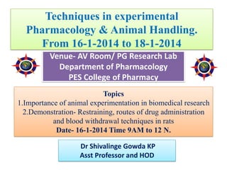 Techniques in experimental
Pharmacology & Animal Handling.
From 16-1-2014 to 18-1-2014
Venue- AV Room/ PG Research Lab
Department of Pharmacology
PES College of Pharmacy
Topics
1.Importance of animal experimentation in biomedical research
2.Demonstration- Restraining, routes of drug administration
and blood withdrawal techniques in rats
Date- 16-1-2014 Time 9AM to 12 N.
Dr Shivalinge Gowda KP
Asst Professor and HOD
 