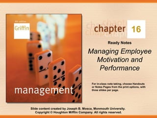 Slide content created by Joseph B. Mosca, Monmouth University.
Copyright © Houghton Mifflin Company. All rights reserved.
16
Ready Notes
Managing Employee
Motivation and
Performance
For in-class note taking, choose Handouts
or Notes Pages from the print options, with
three slides per page.
 