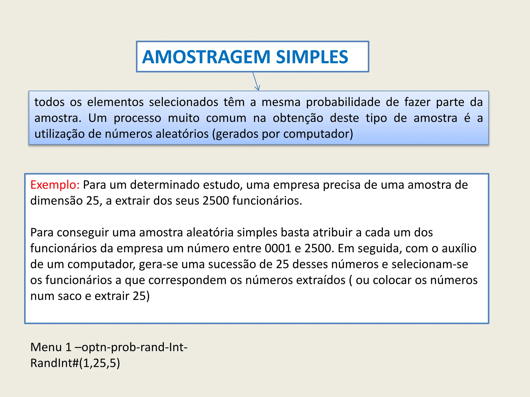 todos os elementos selecionados têm a mesma probabilidade de fazer parte da
amostra. Um processo muito comum na obtenção deste tipo de amostra é a
utilização de números aleatórios (gerados por computador)
Exemplo: Para um determinado estudo, uma empresa precisa de uma amostra de
dimensão 25, a extrair dos seus 2500 funcionários.
Para conseguir uma amostra aleatória simples basta atribuir a cada um dos
funcionários da empresa um número entre 0001 e 2500. Em seguida, com o auxílio
de um computador, gera-se uma sucessão de 25 desses números e selecionam-se
os funcionários a que correspondem os números extraídos ( ou colocar os números
num saco e extrair 25)
AMOSTRAGEM SIMPLES
Menu 1 –optn-prob-rand-Int-
RandInt#(1,25,5)
 