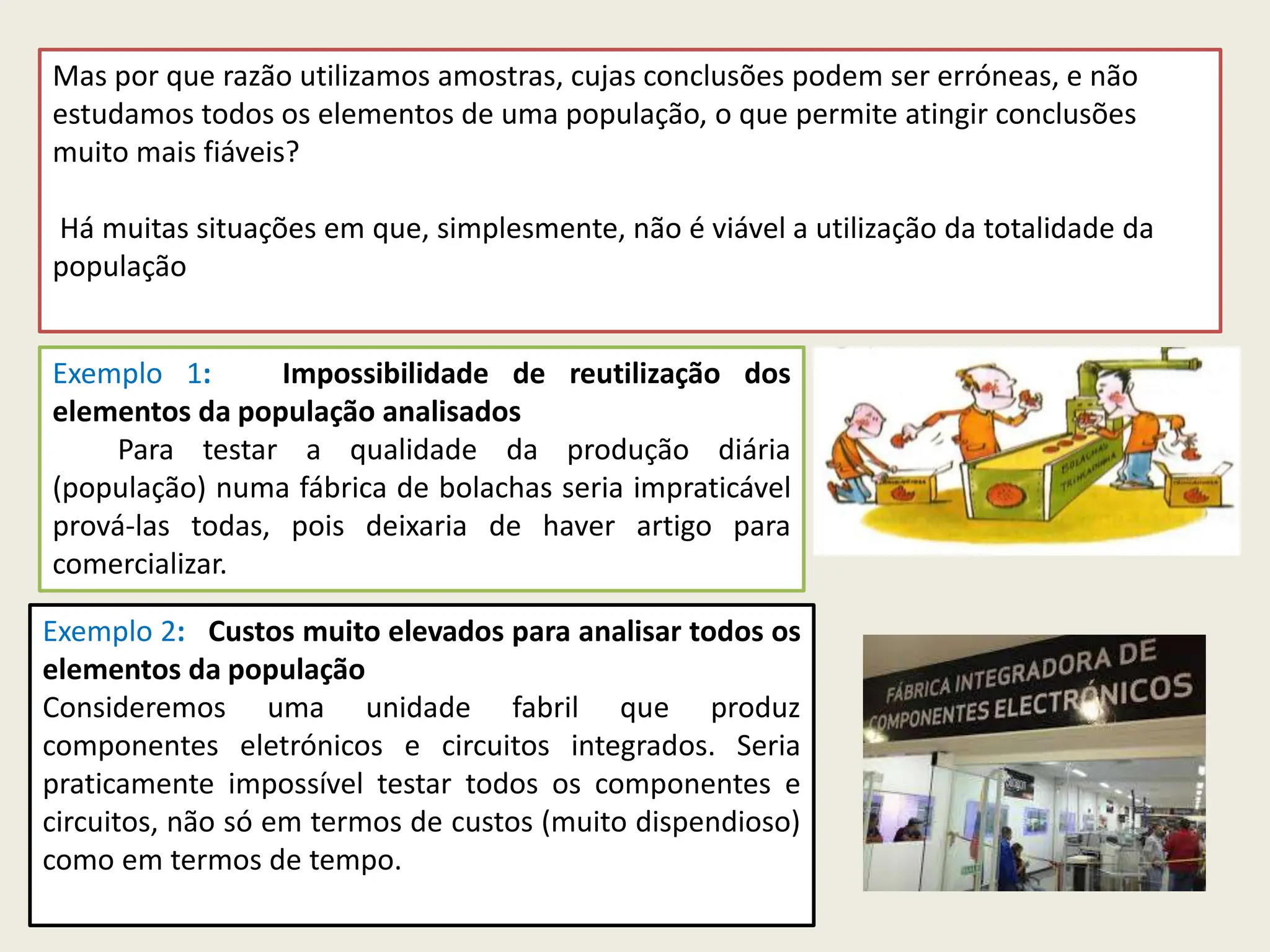 Mas por que razão utilizamos amostras, cujas conclusões podem ser erróneas, e não
estudamos todos os elementos de uma população, o que permite atingir conclusões
muito mais fiáveis?
Há muitas situações em que, simplesmente, não é viável a utilização da totalidade da
população
Exemplo 1: Impossibilidade de reutilização dos
elementos da população analisados
Para testar a qualidade da produção diária
(população) numa fábrica de bolachas seria impraticável
prová-las todas, pois deixaria de haver artigo para
comercializar.
Exemplo 2: Custos muito elevados para analisar todos os
elementos da população
Consideremos uma unidade fabril que produz
componentes eletrónicos e circuitos integrados. Seria
praticamente impossível testar todos os componentes e
circuitos, não só em termos de custos (muito dispendioso)
como em termos de tempo.
 