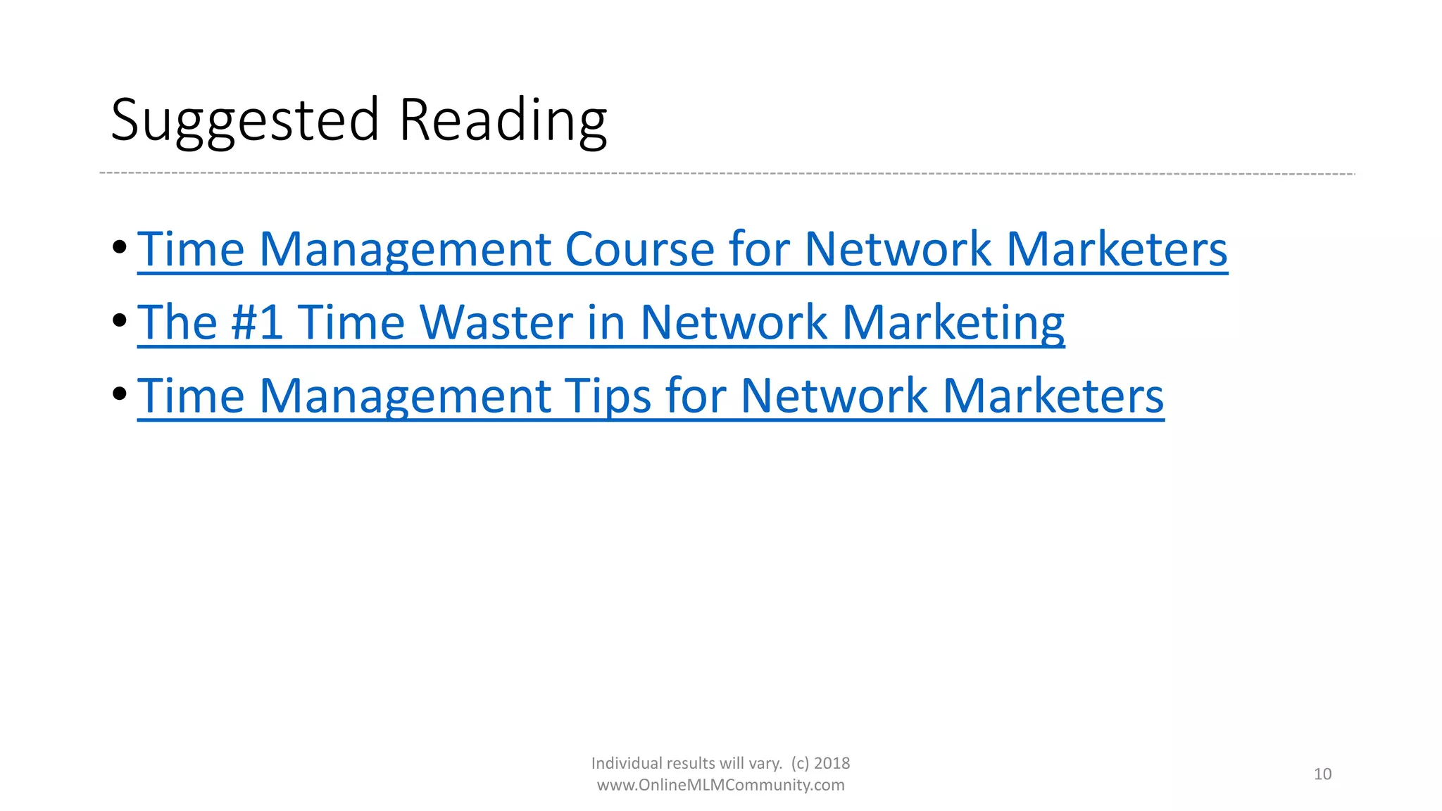 Suggested Reading
• Time Management Course for Network Marketers
• The #1 Time Waster in Network Marketing
• Time Management Tips for Network Marketers
Individual results will vary. (c) 2018
www.OnlineMLMCommunity.com
10
 