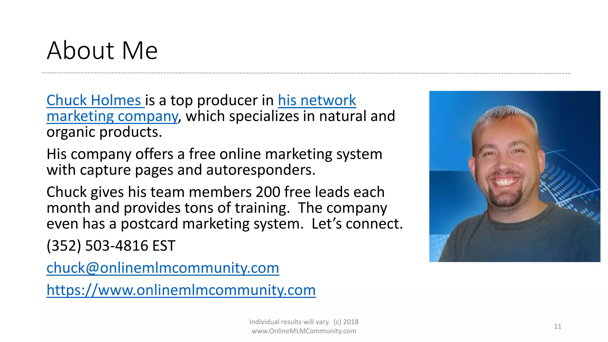 About Me
Chuck Holmes is a top producer in his network
marketing company, which specializes in natural and
organic products.
His company offers a free online marketing system
with capture pages and autoresponders.
Chuck gives his team members 200 free leads each
month and provides tons of training. The company
even has a postcard marketing system. Let’s connect.
(352) 503-4816 EST
chuck@onlinemlmcommunity.com
https://www.onlinemlmcommunity.com
Individual results will vary. (c) 2018
www.OnlineMLMCommunity.com
11
 