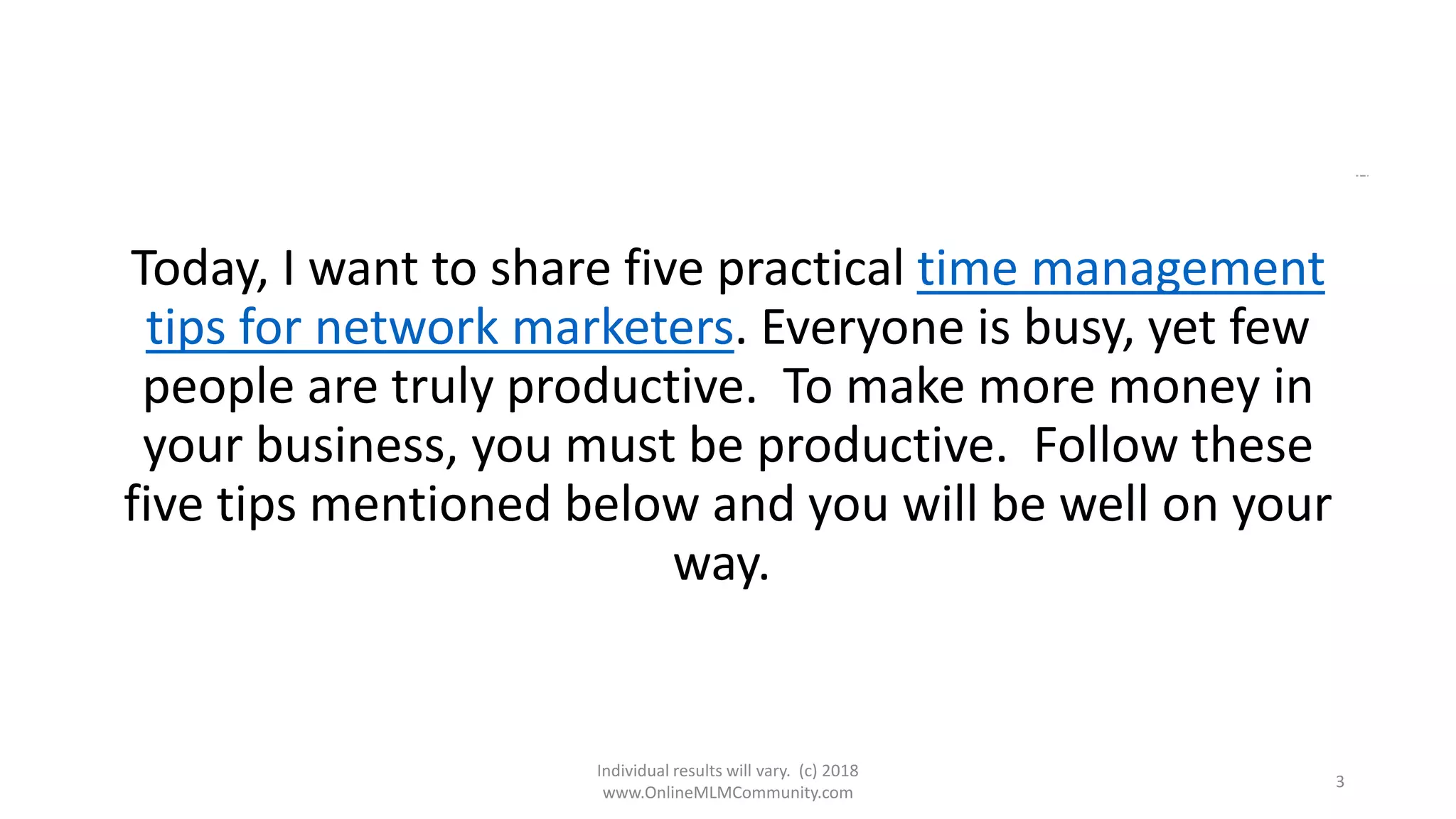 Individual results will vary. (c) 2018
www.OnlineMLMCommunity.com
3
Today, I want to share five practical time management
tips for network marketers. Everyone is busy, yet few
people are truly productive. To make more money in
your business, you must be productive. Follow these
five tips mentioned below and you will be well on your
way.
 