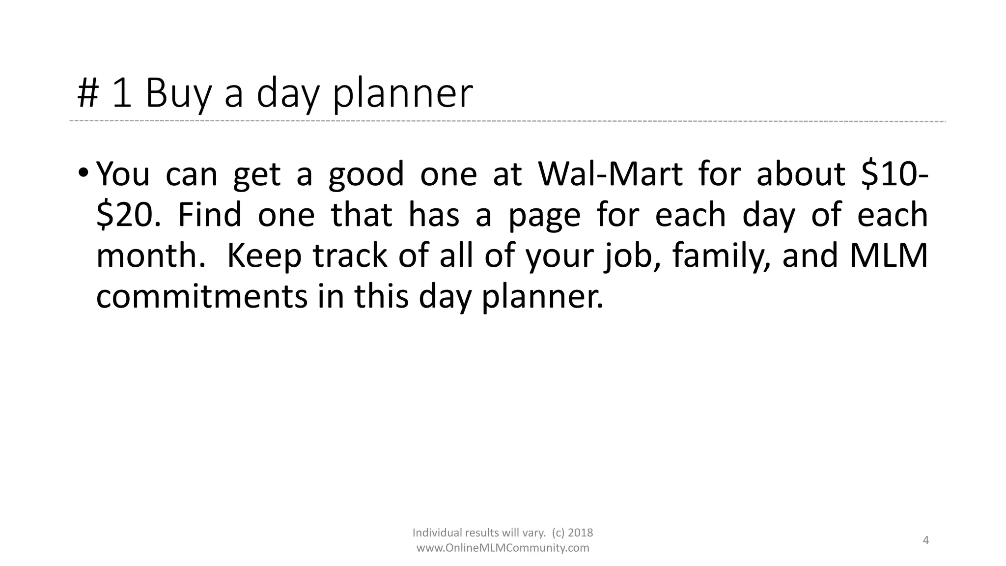 # 1 Buy a day planner
• You can get a good one at Wal-Mart for about $10-
$20. Find one that has a page for each day of each
month. Keep track of all of your job, family, and MLM
commitments in this day planner.
Individual results will vary. (c) 2018
www.OnlineMLMCommunity.com
4
 