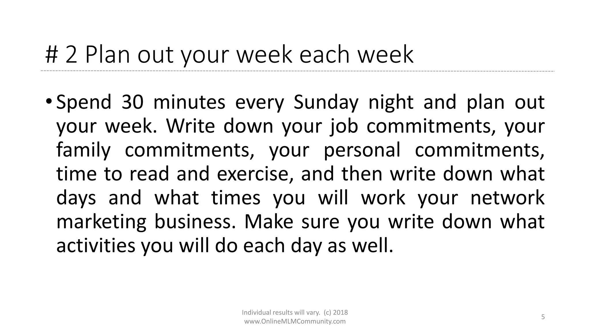 # 2 Plan out your week each week
• Spend 30 minutes every Sunday night and plan out
your week. Write down your job commitments, your
family commitments, your personal commitments,
time to read and exercise, and then write down what
days and what times you will work your network
marketing business. Make sure you write down what
activities you will do each day as well.
Individual results will vary. (c) 2018
www.OnlineMLMCommunity.com
5
 