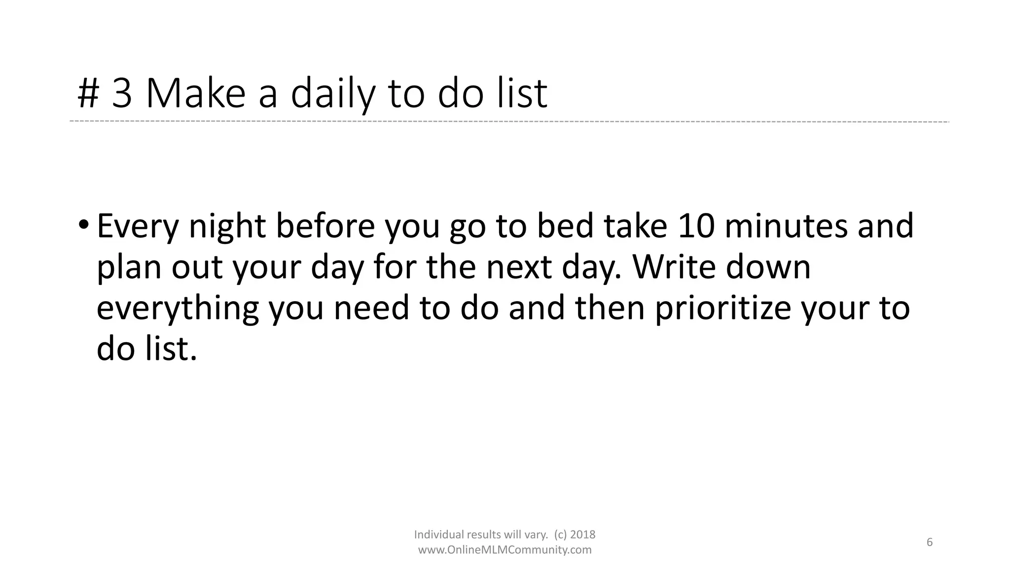 # 3 Make a daily to do list
• Every night before you go to bed take 10 minutes and
plan out your day for the next day. Write down
everything you need to do and then prioritize your to
do list.
Individual results will vary. (c) 2018
www.OnlineMLMCommunity.com
6
 