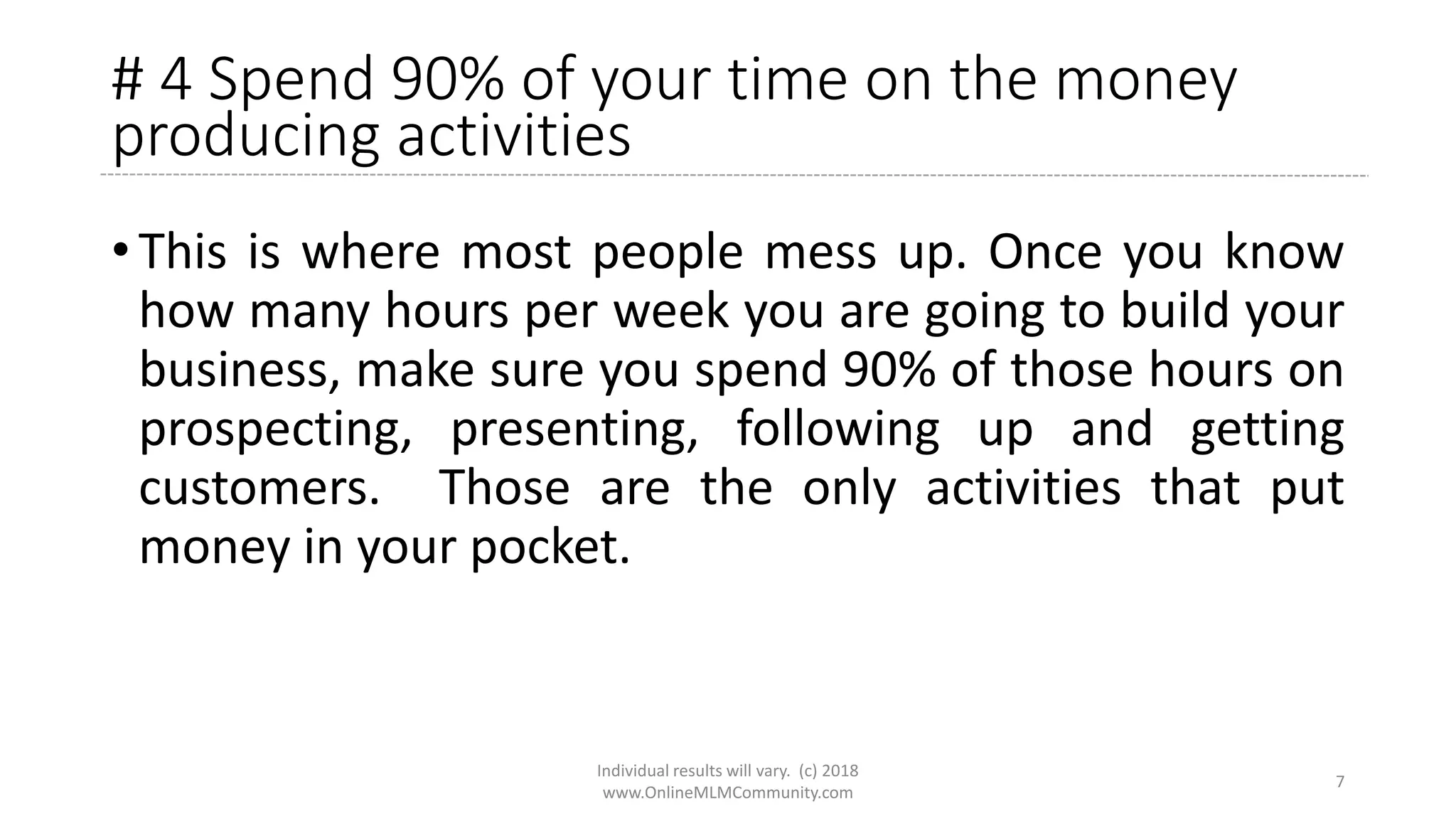 # 4 Spend 90% of your time on the money
producing activities
• This is where most people mess up. Once you know
how many hours per week you are going to build your
business, make sure you spend 90% of those hours on
prospecting, presenting, following up and getting
customers. Those are the only activities that put
money in your pocket.
Individual results will vary. (c) 2018
www.OnlineMLMCommunity.com
7
 